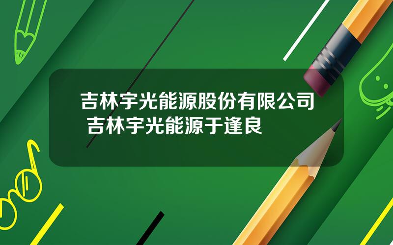 吉林宇光能源股份有限公司 吉林宇光能源于逢良